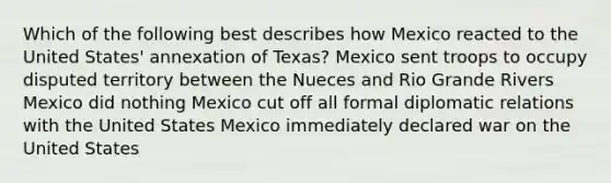 Which of the following best describes how Mexico reacted to the United States' annexation of Texas? Mexico sent troops to occupy disputed territory between the Nueces and Rio Grande Rivers Mexico did nothing Mexico cut off all formal diplomatic relations with the United States Mexico immediately declared war on the United States