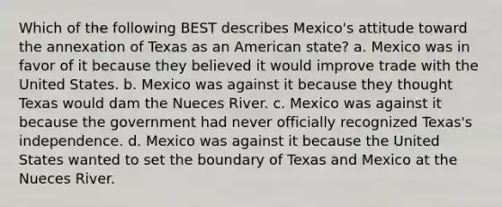 Which of the following BEST describes Mexico's attitude toward the annexation of Texas as an American state? a. Mexico was in favor of it because they believed it would improve trade with the United States. b. Mexico was against it because they thought Texas would dam the Nueces River. c. Mexico was against it because the government had never officially recognized Texas's independence. d. Mexico was against it because the United States wanted to set the boundary of Texas and Mexico at the Nueces River.