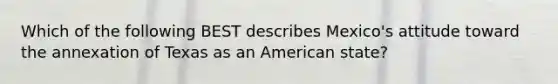 Which of the following BEST describes Mexico's attitude toward the annexation of Texas as an American state?