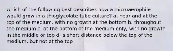 which of the following best describes how a microaerophile would grow in a thioglycolate tube culture? a. near and at the top of the medium, with no growth at the bottom b. throughout the medium c. at the bottom of the medium only, with no growth in the middle or top d. a short distance below the top of the medium, but not at the top