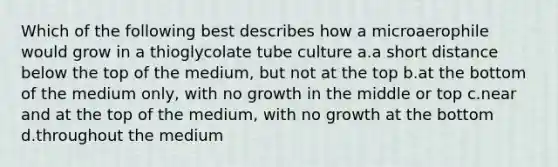 Which of the following best describes how a microaerophile would grow in a thioglycolate tube culture a.a short distance below the top of the medium, but not at the top b.at the bottom of the medium only, with no growth in the middle or top c.near and at the top of the medium, with no growth at the bottom d.throughout the medium