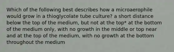 Which of the following best describes how a microaerophile would grow in a thioglycolate tube culture? a short distance below the top of the medium, but not at the top* at the bottom of the medium only, with no growth in the middle or top near and at the top of the medium, with no growth at the bottom throughout the medium