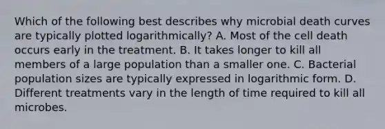 Which of the following best describes why microbial death curves are typically plotted logarithmically? A. Most of the cell death occurs early in the treatment. B. It takes longer to kill all members of a large population than a smaller one. C. Bacterial population sizes are typically expressed in logarithmic form. D. Different treatments vary in the length of time required to kill all microbes.