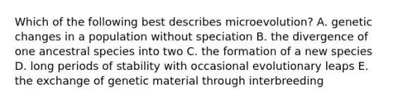 Which of the following best describes microevolution? A. genetic changes in a population without speciation B. the divergence of one ancestral species into two C. the formation of a new species D. long periods of stability with occasional evolutionary leaps E. the exchange of genetic material through interbreeding