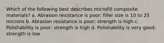 Which of the following best describes microfill composite materials? a. Abrasion resistance is poor; filler size is 10 to 25 microns b. Abrasion resistance is poor; strength is high c. Polishability is poor; strength is high d. Polishability is very good; strength is low