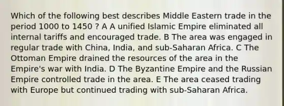 Which of the following best describes Middle Eastern trade in the period 1000 to 1450 ? A A unified Islamic Empire eliminated all internal tariffs and encouraged trade. B The area was engaged in regular trade with China, India, and sub-Saharan Africa. C The Ottoman Empire drained the resources of the area in the Empire's war with India. D The Byzantine Empire and the Russian Empire controlled trade in the area. E The area ceased trading with Europe but continued trading with sub-Saharan Africa.