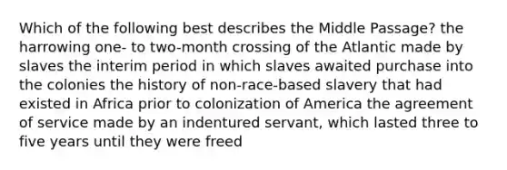 Which of the following best describes the Middle Passage? the harrowing one- to two-month crossing of the Atlantic made by slaves the interim period in which slaves awaited purchase into the colonies the history of non-race-based slavery that had existed in Africa prior to colonization of America the agreement of service made by an indentured servant, which lasted three to five years until they were freed