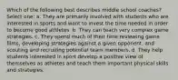 Which of the following best describes middle school coaches? Select one: a. They are primarily involved with students who are interested in sports and want to invest the time needed in order to become good athletes. b. They can teach very complex game strategies. c. They spend much of their time reviewing game films, developing strategies against a given opponent, and scouting and recruiting potential team members. d. They help students interested in sport develop a positive view of themselves as athletes and teach them important physical skills and strategies.