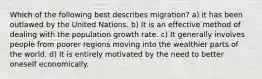 Which of the following best describes migration? a) it has been outlawed by the United Nations. b) It is an effective method of dealing with the population growth rate. c) It generally involves people from poorer regions moving into the wealthier parts of the world. d) It is entirely motivated by the need to better oneself economically.