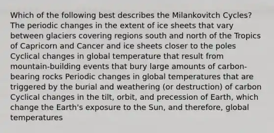 Which of the following best describes the Milankovitch Cycles? The periodic changes in the extent of ice sheets that vary between glaciers covering regions south and north of the Tropics of Capricorn and Cancer and ice sheets closer to the poles Cyclical changes in global temperature that result from mountain-building events that bury large amounts of carbon-bearing rocks Periodic changes in global temperatures that are triggered by the burial and weathering (or destruction) of carbon Cyclical changes in the tilt, orbit, and precession of Earth, which change the Earth's exposure to the Sun, and therefore, global temperatures