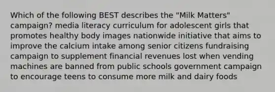 Which of the following BEST describes the "Milk Matters" campaign? media literacy curriculum for adolescent girls that promotes healthy body images nationwide initiative that aims to improve the calcium intake among senior citizens fundraising campaign to supplement financial revenues lost when vending machines are banned from public schools government campaign to encourage teens to consume more milk and dairy foods