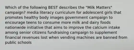 Which of the following BEST describes the "Milk Matters" campaign? media literacy curriculum for adolescent girls that promotes healthy body images government campaign to encourage teens to consume more milk and dairy foods nationwide initiative that aims to improve the calcium intake among senior citizens fundraising campaign to supplement financial revenues lost when vending machines are banned from public schools