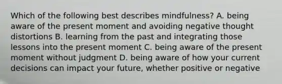 Which of the following best describes mindfulness? A. being aware of the present moment and avoiding negative thought distortions B. learning from the past and integrating those lessons into the present moment C. being aware of the present moment without judgment D. being aware of how your current decisions can impact your future, whether positive or negative