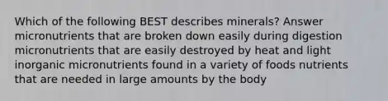Which of the following BEST describes minerals? Answer micronutrients that are broken down easily during digestion micronutrients that are easily destroyed by heat and light inorganic micronutrients found in a variety of foods nutrients that are needed in large amounts by the body