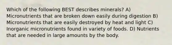 Which of the following BEST describes minerals? A) Micronutrients that are broken down easily during digestion B) Micronutrients that are easily destroyed by heat and light C) Inorganic micronutrients found in variety of foods. D) Nutrients that are needed in large amounts by the body.