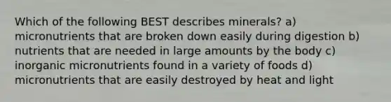 Which of the following BEST describes minerals? a) micronutrients that are broken down easily during digestion b) nutrients that are needed in large amounts by the body c) inorganic micronutrients found in a variety of foods d) micronutrients that are easily destroyed by heat and light
