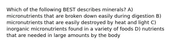 Which of the following BEST describes minerals? A) micronutrients that are broken down easily during digestion B) micronutrients that are easily destroyed by heat and light C) inorganic micronutrients found in a variety of foods D) nutrients that are needed in large amounts by the body