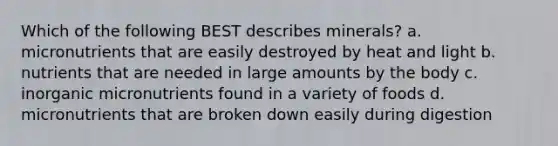 Which of the following BEST describes minerals? a. micronutrients that are easily destroyed by heat and light b. nutrients that are needed in large amounts by the body c. inorganic micronutrients found in a variety of foods d. micronutrients that are broken down easily during digestion