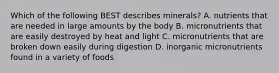 Which of the following BEST describes minerals? A. nutrients that are needed in large amounts by the body B. micronutrients that are easily destroyed by heat and light C. micronutrients that are broken down easily during digestion D. inorganic micronutrients found in a variety of foods