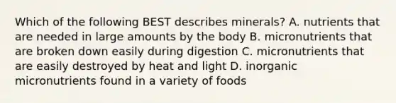 Which of the following BEST describes minerals? A. nutrients that are needed in large amounts by the body B. micronutrients that are broken down easily during digestion C. micronutrients that are easily destroyed by heat and light D. inorganic micronutrients found in a variety of foods