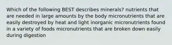 Which of the following BEST describes minerals? nutrients that are needed in large amounts by the body micronutrients that are easily destroyed by heat and light inorganic micronutrients found in a variety of foods micronutrients that are broken down easily during digestion