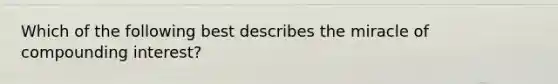 Which of the following best describes the miracle of compounding interest?