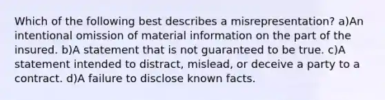 Which of the following best describes a misrepresentation? a)An intentional omission of material information on the part of the insured. b)A statement that is not guaranteed to be true. c)A statement intended to distract, mislead, or deceive a party to a contract. d)A failure to disclose known facts.