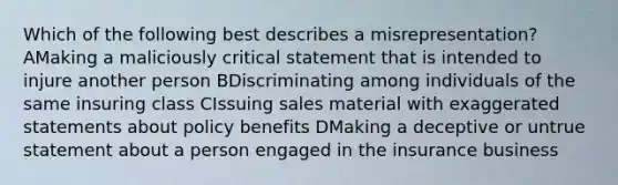 Which of the following best describes a misrepresentation? AMaking a maliciously critical statement that is intended to injure another person BDiscriminating among individuals of the same insuring class CIssuing sales material with exaggerated statements about policy benefits DMaking a deceptive or untrue statement about a person engaged in the insurance business