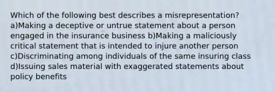 Which of the following best describes a misrepresentation? a)Making a deceptive or untrue statement about a person engaged in the insurance business b)Making a maliciously critical statement that is intended to injure another person c)Discriminating among individuals of the same insuring class d)Issuing sales material with exaggerated statements about policy benefits