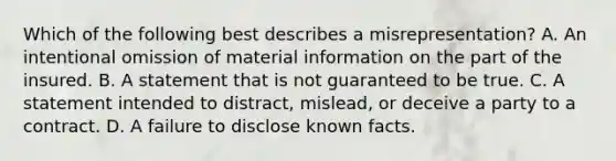 Which of the following best describes a misrepresentation? A. An intentional omission of material information on the part of the insured. B. A statement that is not guaranteed to be true. C. A statement intended to distract, mislead, or deceive a party to a contract. D. A failure to disclose known facts.