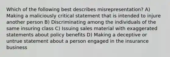 Which of the following best describes misrepresentation? A) Making a maliciously critical statement that is intended to injure another person B) Discriminating among the individuals of the same insuring class C) Issuing sales material with exaggerated statements about policy benefits D) Making a deceptive or untrue statement about a person engaged in the insurance business