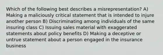 Which of the following best describes a misrepresentation? A) Making a maliciously critical statement that is intended to injure another person B) Discriminating among individuals of the same insuring class C) Issuing sales material with exaggerated statements about policy benefits D) Making a deceptive or untrue statement about a person engaged in the insurance business