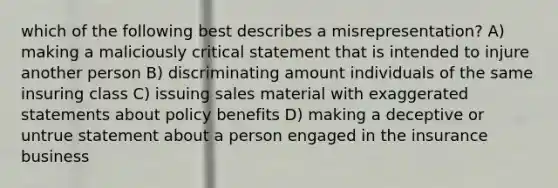 which of the following best describes a misrepresentation? A) making a maliciously critical statement that is intended to injure another person B) discriminating amount individuals of the same insuring class C) issuing sales material with exaggerated statements about policy benefits D) making a deceptive or untrue statement about a person engaged in the insurance business