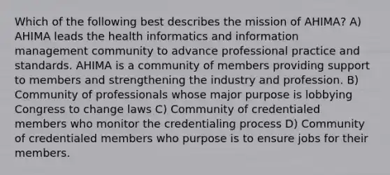 Which of the following best describes the mission of AHIMA? A) AHIMA leads the health informatics and information management community to advance professional practice and standards. AHIMA is a community of members providing support to members and strengthening the industry and profession. B) Community of professionals whose major purpose is lobbying Congress to change laws C) Community of credentialed members who monitor the credentialing process D) Community of credentialed members who purpose is to ensure jobs for their members.