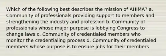 Which of the following best describes the mission of AHIMA? a. Community of professionals providing support to members and strengthening the industry and profession b. Community of professionals whose major purpose is lobbying Congress to change laws c. Community of credentialed members who monitor the credentialing process d. Community of credentialed members whose purpose is to ensure jobs for their members