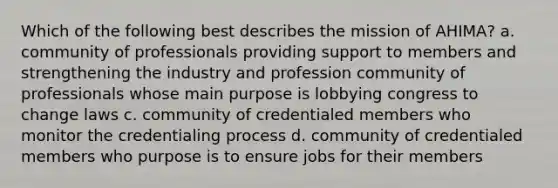 Which of the following best describes the mission of AHIMA? a. community of professionals providing support to members and strengthening the industry and profession community of professionals whose main purpose is lobbying congress to change laws c. community of credentialed members who monitor the credentialing process d. community of credentialed members who purpose is to ensure jobs for their members