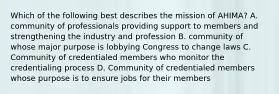 Which of the following best describes the mission of AHIMA? A. community of professionals providing support to members and strengthening the industry and profession B. community of whose major purpose is lobbying Congress to change laws C. Community of credentialed members who monitor the credentialing process D. Community of credentialed members whose purpose is to ensure jobs for their members