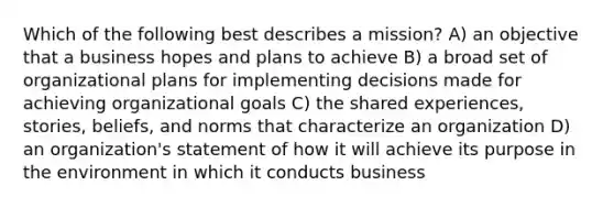 Which of the following best describes a mission? A) an objective that a business hopes and plans to achieve B) a broad set of organizational plans for implementing decisions made for achieving organizational goals C) the shared experiences, stories, beliefs, and norms that characterize an organization D) an organization's statement of how it will achieve its purpose in the environment in which it conducts business