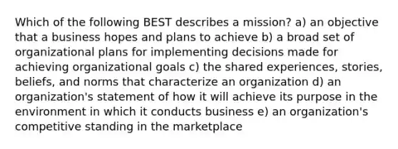 Which of the following BEST describes a mission? a) an objective that a business hopes and plans to achieve b) a broad set of organizational plans for implementing decisions made for achieving organizational goals c) the shared experiences, stories, beliefs, and norms that characterize an organization d) an organization's statement of how it will achieve its purpose in the environment in which it conducts business e) an organization's competitive standing in the marketplace