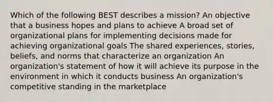 Which of the following BEST describes a mission? An objective that a business hopes and plans to achieve A broad set of organizational plans for implementing decisions made for achieving organizational goals The shared experiences, stories, beliefs, and norms that characterize an organization An organization's statement of how it will achieve its purpose in the environment in which it conducts business An organization's competitive standing in the marketplace