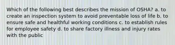 Which of the following best describes the mission of OSHA? a. to create an inspection system to avoid preventable loss of life b. to ensure safe and healthful working conditions c. to establish rules for employee safety d. to share factory illness and injury rates with the public