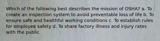 Which of the following best describes the mission of OSHA? a. To create an inspection system to avoid preventable loss of life b. To ensure safe and healthful working conditions c. To establish rules for employee safety d. To share factory illness and injury rates with the public