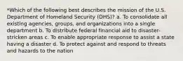 *Which of the following best describes the mission of the U.S. Department of Homeland Security (DHS)? a. To consolidate all existing agencies, groups, and organizations into a single department b. To distribute federal financial aid to disaster-stricken areas c. To enable appropriate response to assist a state having a disaster d. To protect against and respond to threats and hazards to the nation