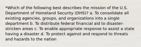 *Which of the following best describes the mission of the U.S. Department of Homeland Security (DHS)? a. To consolidate all existing agencies, groups, and organizations into a single department b. To distribute federal financial aid to disaster-stricken areas c. To enable appropriate response to assist a state having a disaster d. To protect against and respond to threats and hazards to the nation