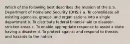 Which of the following best describes the mission of the U.S. Department of Homeland Security (DHS)? a. To consolidate all existing agencies, groups, and organizations into a single department b. To distribute federal financial aid to disaster-stricken areas c. To enable appropriate response to assist a state having a disaster d. To protect against and respond to threats and hazards to the nation