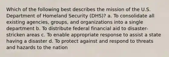 Which of the following best describes the mission of the U.S. Department of Homeland Security (DHS)? a. To consolidate all existing agencies, groups, and organizations into a single department b. To distribute federal financial aid to disaster-stricken areas c. To enable appropriate response to assist a state having a disaster d. To protect against and respond to threats and hazards to the nation