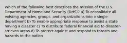 Which of the following best describes the mission of the U.S. Department of Homeland Security (DHS)? a) To consolidate all existing agencies, groups, and organizations into a single department b) To enable appropriate response to assist a state having a disaster c) To distribute federal financial aid to disaster-stricken areas d) To protect against and respond to threats and hazards to the nation