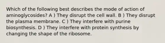 Which of the following best describes the mode of action of aminoglycosides? A ) They disrupt the cell wall. B ) They disrupt the plasma membrane. C ) They interfere with purine biosynthesis. D ) They interfere with protein synthesis by changing the shape of the ribosome.