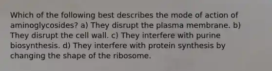 Which of the following best describes the mode of action of aminoglycosides? a) They disrupt the plasma membrane. b) They disrupt the cell wall. c) They interfere with purine biosynthesis. d) They interfere with protein synthesis by changing the shape of the ribosome.