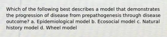 Which of the following best describes a model that demonstrates the progression of disease from prepathogenesis through disease outcome? a. Epidemiological model b. Ecosocial model c. Natural history model d. Wheel model